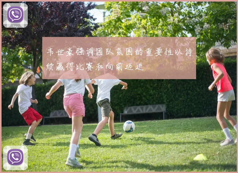 韦世豪强调团队氛围的重要性以持续赢得比赛和向前迈进
